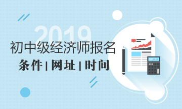 2019年经济师报名条件报名时间报名网址 2019年经济师报名条件报名时间报名网址