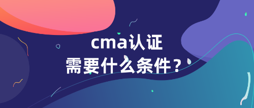 cma认证需要什么条件 cma认证需要什么条件