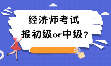 经济师考试报初级or中级? 经济师考试报初级or中级?