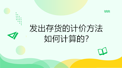 发出存货的计价方法如何计算的?初级会计直达必备! 发出存货的计价方法如何计算的?初级会计直达必备!
