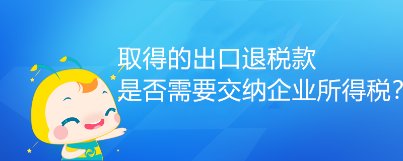 取得的出口退税款,是否需要交纳企业所得税? 取得的出口退税款,是否需要交纳企业所得税?