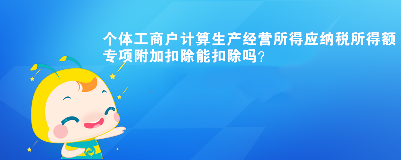 个体工商户计算生产经营所得应纳税所得额时,专项附加扣除能扣除? 个体工商户计算生产经营所得应纳税所得额时,专项附加扣除能扣除?