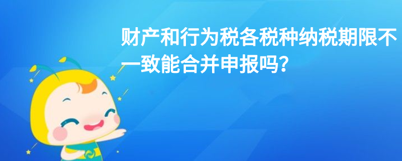 财产和行为税各税种纳税期限不一致能合并申报吗? 财产和行为税各税种纳税期限不一致能合并申报吗?