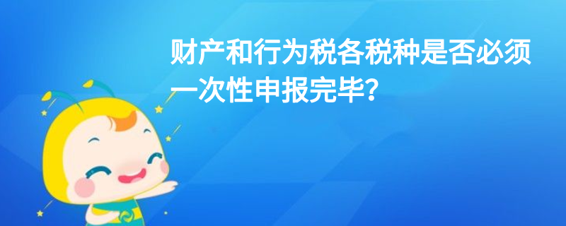 财产和行为税各税种是否必须一次性申报完毕? 财产和行为税各税种是否必须一次性申报完毕?