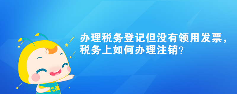 办理税务登记但没有领用发票,税务上如何办理注销? 办理税务登记但没有领用发票,税务上如何办理注销?