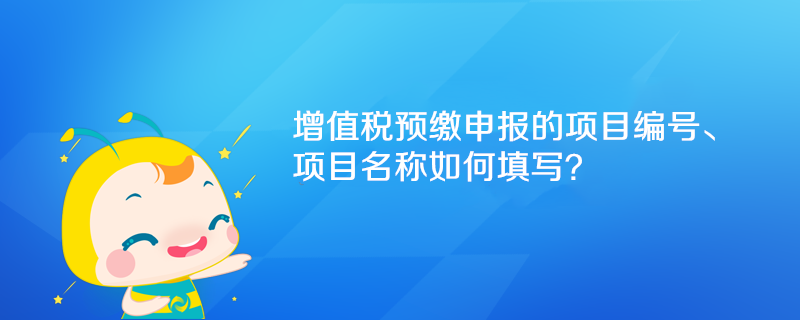 增值税预缴申报的项目编号、项目名称如何填写? 增值税预缴申报的项目编号、项目名称如何填写?