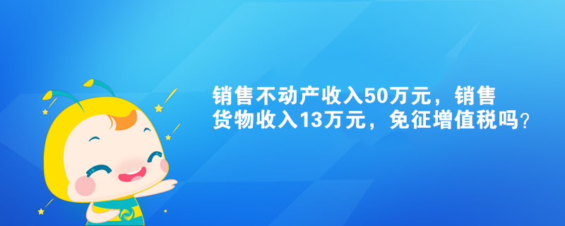 销售不动产收入50万元,销售货物收入13万元,免征增值税吗? 销售不动产收入50万元,销售货物收入13万元,免征增值税吗?