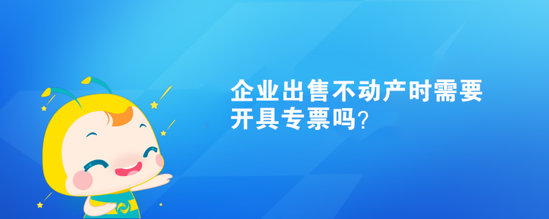 企业出售不动产时需要开具专票吗? 企业出售不动产时需要开具专票吗?