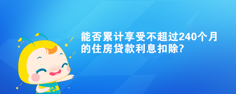 能否累计享受不超过240个月的住房贷款利息扣除? 能否累计享受不超过240个月的住房贷款利息扣除?