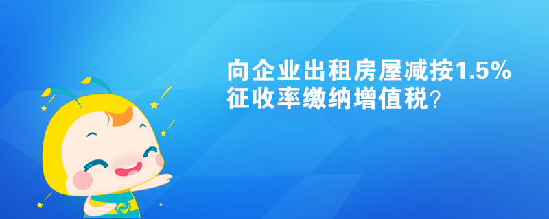 向企业出租房屋减按1.5%征收率缴纳增值税? 向企业出租房屋减按1.5%征收率缴纳增值税?