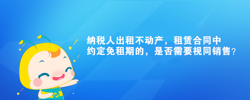 纳税人出租不动产,租赁合同中约定免租期的,是否需要视同销售? 纳税人出租不动产,租赁合同中约定免租期的,是否需要视同销售?