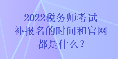 2022税务师考试补报名的时间和官网都是什么? 2022税务师考试补报名的时间和官网都是什么?