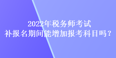 2022年税务师考试补报名期间能增加报考科目吗? 2022年税务师考试补报名期间能增加报考科目吗?