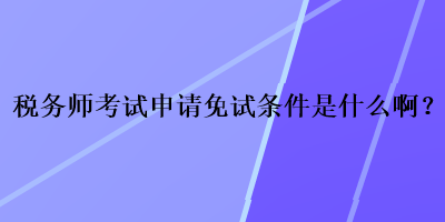 税务师考试申请免试条件是什么啊? 税务师考试申请免试条件是什么啊?