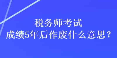 税务师考试成绩5年后作废什么意思？
