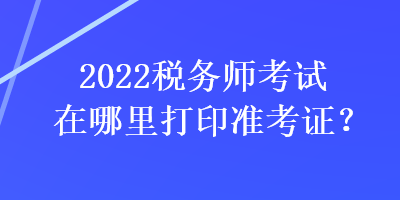 2022税务师考试在哪里打印准考证？