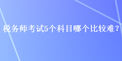 税务师考试5个科目哪个比较难? 税务师考试5个科目哪个比较难?