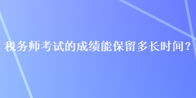 税务师考试的成绩能保留多长时间？