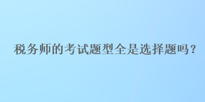 税务师的考试题型全是选择题吗? 税务师的考试题型全是选择题吗?