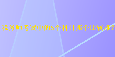 税务师考试中的5个科目哪个比较难? 税务师考试中的5个科目哪个比较难?