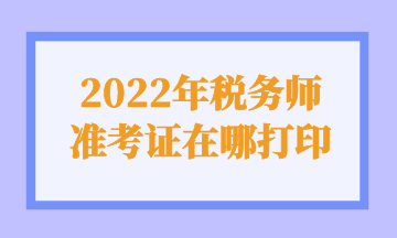 2022年税务师 准考证在哪打印 2022年税务师 准考证在哪打印
