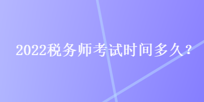 2022税务师考试时间多久? 2022税务师考试时间多久?
