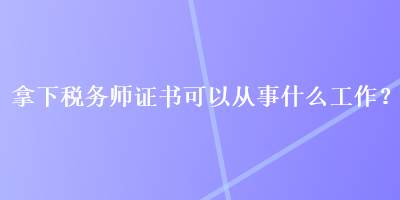 拿下税务师证书可以从事什么工作? 拿下税务师证书可以从事什么工作?