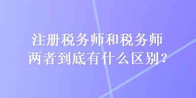 注册税务师和税务师两者到底有什么区别? 注册税务师和税务师两者到底有什么区别?