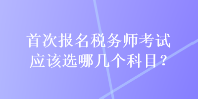 首次报名税务师考试应该选哪几个科目? 首次报名税务师考试应该选哪几个科目?