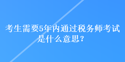 考生需要5年内通过税务师考试是什么意思? 考生需要5年内通过税务师考试是什么意思?
