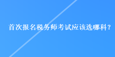 首次报名税务师考试应该选哪科? 首次报名税务师考试应该选哪科?