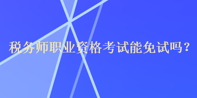 税务师职业资格考试能免试吗? 税务师职业资格考试能免试吗?