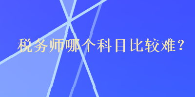 税务师哪个科目比较难? 税务师哪个科目比较难?