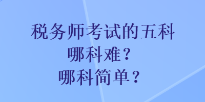 税务师考试的五科哪科难?哪科简单? 税务师考试的五科哪科难?哪科简单?