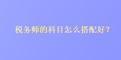 税务师的科目怎么搭配好? 税务师的科目怎么搭配好?