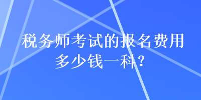 税务师考试的报名费用多少钱一科? 税务师考试的报名费用多少钱一科?