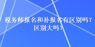 税务师报名和补报名有区别吗？区别大吗？