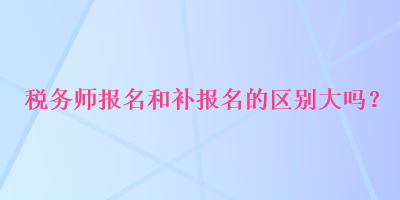 税务师报名和补报名的区别大吗? 税务师报名和补报名的区别大吗?