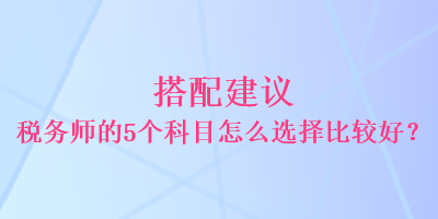 搭配建议 税务师的5个科目怎么选择比较好? 搭配建议 税务师的5个科目怎么选择比较好?