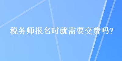 税务师报名时就需要交费吗？