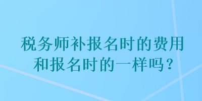 税务师补报名时的费用和报名时的一样吗？