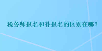 税务师报名和补报名的区别在哪？