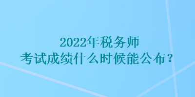2022年税务师考试成绩什么时候能公布？