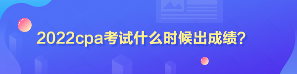 2022cpa考试什么时候出成绩? 2022cpa考试什么时候出成绩?