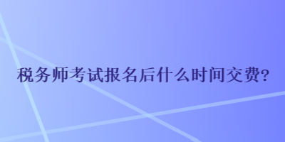 税务师考试报名后什么时间交费? 税务师考试报名后什么时间交费?