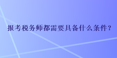 报考税务师都需要具备什么条件? 报考税务师都需要具备什么条件?