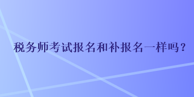 税务师考试报名和补报名一样吗? 税务师考试报名和补报名一样吗?