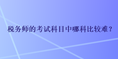 税务师的考试科目中哪科比较难? 税务师的考试科目中哪科比较难?