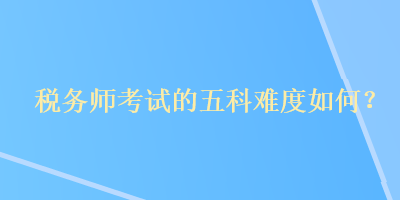 税务师考试的五科难度如何? 税务师考试的五科难度如何?