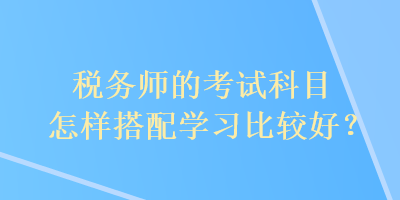 税务师的考试科目怎样搭配学习比较好? 税务师的考试科目怎样搭配学习比较好?